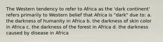 The Western tendency to refer to Africa as the 'dark continent' refers primarily to Western belief that Africa is "dark" due to: a. the darkness of humanity in Africa b. the darkness of skin color in Africa c. the darkness of the forest in Africa d. the darkness caused by disease in Africa