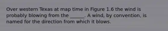 Over western Texas at map time in Figure 1.6 the wind is probably blowing from the ______. A wind, by convention, is named for the direction from which it blows.