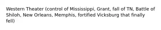 Western Theater (control of Mississippi, Grant, fall of TN, Battle of Shiloh, New Orleans, Memphis, fortified Vicksburg that finally fell)