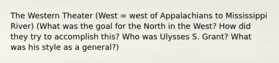 The Western Theater (West = west of Appalachians to Mississippi River) (What was the goal for the North in the West? How did they try to accomplish this? Who was Ulysses S. Grant? What was his style as a general?)