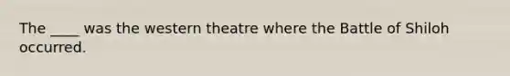 The ____ was the western theatre where the Battle of Shiloh occurred.