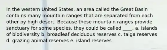 In the western United States, an area called the Great Basin contains many mountain ranges that are separated from each other by high desert. Because these mountain ranges provide sanctuary for some species, they could be called ____. a. islands of biodiversity b. broadleaf deciduous reserves c. taiga reserves d. grazing animal reserves e. island reserves