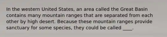 In the western United States, an area called the Great Basin contains many mountain ranges that are separated from each other by high desert. Because these mountain ranges provide sanctuary for some species, they could be called ____.