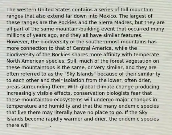 The western United States contains a series of tall mountain ranges that also extend far down into Mexico. The largest of these ranges are the Rockies and the Sierra Madres, but they are all part of the same mountain-building event that occurred many millions of years ago, and they all have similar features. However, the biodiversity of the southernmost mountains has more connection to that of Central America, while the biodiversity of the Rockies shares more affinity with temperate North American species. Still, much of the forest vegetation on these mountaintops is the same, or very similar, and they are often referred to as the "Sky Islands" because of their similarity to each other and their isolation from the lower, often drier, areas surrounding them. With global climate change producing increasingly visible effects, conservation biologists fear that these mountaintop ecosystems will undergo major changes in temperature and humidity and that the many endemic species that live there may literally have no place to go. If the Sky Islands become rapidly warmer and drier, the endemic species there will ________.