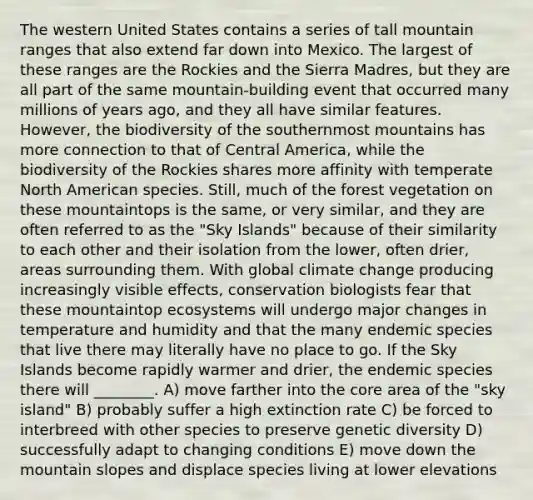 The western United States contains a series of tall mountain ranges that also extend far down into Mexico. The largest of these ranges are the Rockies and the Sierra Madres, but they are all part of the same mountain-building event that occurred many millions of years ago, and they all have similar features. However, the biodiversity of the southernmost mountains has more connection to that of Central America, while the biodiversity of the Rockies shares more affinity with temperate North American species. Still, much of the forest vegetation on these mountaintops is the same, or very similar, and they are often referred to as the "Sky Islands" because of their similarity to each other and their isolation from the lower, often drier, areas surrounding them. With global climate change producing increasingly visible effects, conservation biologists fear that these mountaintop ecosystems will undergo major changes in temperature and humidity and that the many endemic species that live there may literally have no place to go. If the Sky Islands become rapidly warmer and drier, the endemic species there will ________. A) move farther into the core area of the "sky island" B) probably suffer a high extinction rate C) be forced to interbreed with other species to preserve genetic diversity D) successfully adapt to changing conditions E) move down the mountain slopes and displace species living at lower elevations