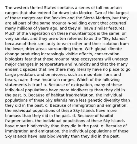 The western United States contains a series of tall mountain ranges that also extend far down into Mexico. Two of the largest of these ranges are the Rockies and the Sierra Madres, but they are all part of the same mountain-building event that occurred many millions of years ago, and they all have similar features. Much of the vegetation on these mountaintops is the same, or very similar, and they are often referred to as the "<a href='https://www.questionai.com/knowledge/kzBzFMB4CV-sky-island' class='anchor-knowledge'>sky island</a>s" because of their similarity to each other and their isolation from the lower, drier areas surrounding them. With global climate change producing increasingly visible effects, conservation biologists fear that these mountaintop ecosystems will undergo major changes in temperature and humidity and that the many endemic species that live there may literally have no place to go. Large predators and omnivores, such as mountain lions and bears, roam these mountain ranges. Which of the following statements is true? a. Because of extirpation, many of these individual populations have more biodiversity than they did in the past. b. Because of habitat fragmentation, the individual populations of these Sky Islands have less genetic diversity than they did in the past. c. Because of immigration and emigration, the individual populations of these Sky Islands have more biomass than they did in the past. d. Because of habitat fragmentation, the individual populations of these Sky Islands have more biodiversity than they did in the past. e. Because of immigration and emigration, the individual populations of these Sky Islands have less biodiversity than they did in the past.