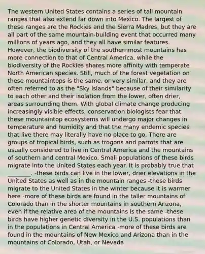 The western United States contains a series of tall mountain ranges that also extend far down into Mexico. The largest of these ranges are the Rockies and the Sierra Madres, but they are all part of the same mountain-building event that occurred many millions of years ago, and they all have similar features. However, the biodiversity of the southernmost mountains has more connection to that of Central America, while the biodiversity of the Rockies shares more affinity with temperate North American species. Still, much of the forest vegetation on these mountaintops is the same, or very similar, and they are often referred to as the "Sky Islands" because of their similarity to each other and their isolation from the lower, often drier, areas surrounding them. With global climate change producing increasingly visible effects, conservation biologists fear that these mountaintop ecosystems will undergo major changes in temperature and humidity and that the many endemic species that live there may literally have no place to go. There are groups of tropical birds, such as trogons and parrots that are usually considered to live in Central America and the mountains of southern and central Mexico. Small populations of these birds migrate into the United States each year. It is probably true that ________. -these birds can live in the lower, drier elevations in the United States as well as in the mountain ranges -these birds migrate to the United States in the winter because it is warmer here -more of these birds are found in the taller mountains of Colorado than in the shorter mountains in southern Arizona, even if the relative area of the mountains is the same -these birds have higher genetic diversity in the U.S. populations than in the populations in Central America -more of these birds are found in the mountains of New Mexico and Arizona than in the mountains of Colorado, Utah, or Nevada