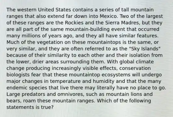 The western United States contains a series of tall mountain ranges that also extend far down into Mexico. Two of the largest of these ranges are the Rockies and the Sierra Madres, but they are all part of the same mountain-building event that occurred many millions of years ago, and they all have similar features. Much of the vegetation on these mountaintops is the same, or very similar, and they are often referred to as the "Sky Islands" because of their similarity to each other and their isolation from the lower, drier areas surrounding them. With global climate change producing increasingly visible effects, conservation biologists fear that these mountaintop ecosystems will undergo major changes in temperature and humidity and that the many endemic species that live there may literally have no place to go. Large predators and omnivores, such as mountain lions and bears, roam these mountain ranges. Which of the following statements is true?