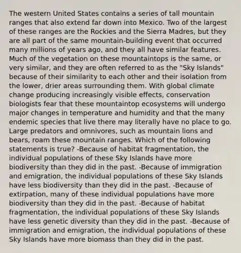 The western United States contains a series of tall mountain ranges that also extend far down into Mexico. Two of the largest of these ranges are the Rockies and the Sierra Madres, but they are all part of the same mountain-building event that occurred many millions of years ago, and they all have similar features. Much of the vegetation on these mountaintops is the same, or very similar, and they are often referred to as the "Sky Islands" because of their similarity to each other and their isolation from the lower, drier areas surrounding them. With global climate change producing increasingly visible effects, conservation biologists fear that these mountaintop ecosystems will undergo major changes in temperature and humidity and that the many endemic species that live there may literally have no place to go. Large predators and omnivores, such as mountain lions and bears, roam these mountain ranges. Which of the following statements is true? -Because of habitat fragmentation, the individual populations of these Sky Islands have more biodiversity than they did in the past. -Because of immigration and emigration, the individual populations of these Sky Islands have less biodiversity than they did in the past. -Because of extirpation, many of these individual populations have more biodiversity than they did in the past. -Because of habitat fragmentation, the individual populations of these Sky Islands have less genetic diversity than they did in the past. -Because of immigration and emigration, the individual populations of these Sky Islands have more biomass than they did in the past.