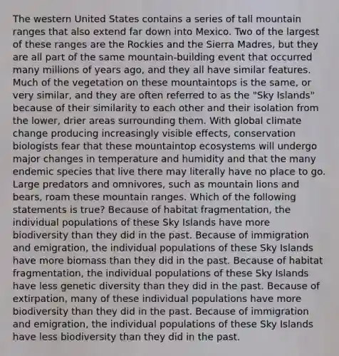 The western United States contains a series of tall mountain ranges that also extend far down into Mexico. Two of the largest of these ranges are the Rockies and the Sierra Madres, but they are all part of the same mountain-building event that occurred many millions of years ago, and they all have similar features. Much of the vegetation on these mountaintops is the same, or very similar, and they are often referred to as the "Sky Islands" because of their similarity to each other and their isolation from the lower, drier areas surrounding them. With global climate change producing increasingly visible effects, conservation biologists fear that these mountaintop ecosystems will undergo major changes in temperature and humidity and that the many endemic species that live there may literally have no place to go. Large predators and omnivores, such as mountain lions and bears, roam these mountain ranges. Which of the following statements is true? Because of habitat fragmentation, the individual populations of these Sky Islands have more biodiversity than they did in the past. Because of immigration and emigration, the individual populations of these Sky Islands have more biomass than they did in the past. Because of habitat fragmentation, the individual populations of these Sky Islands have less genetic diversity than they did in the past. Because of extirpation, many of these individual populations have more biodiversity than they did in the past. Because of immigration and emigration, the individual populations of these Sky Islands have less biodiversity than they did in the past.