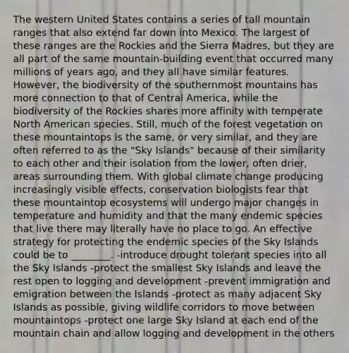 The western United States contains a series of tall mountain ranges that also extend far down into Mexico. The largest of these ranges are the Rockies and the Sierra Madres, but they are all part of the same mountain-building event that occurred many millions of years ago, and they all have similar features. However, the biodiversity of the southernmost mountains has more connection to that of Central America, while the biodiversity of the Rockies shares more affinity with temperate North American species. Still, much of the forest vegetation on these mountaintops is the same, or very similar, and they are often referred to as the "Sky Islands" because of their similarity to each other and their isolation from the lower, often drier, areas surrounding them. With global climate change producing increasingly visible effects, conservation biologists fear that these mountaintop ecosystems will undergo major changes in temperature and humidity and that the many endemic species that live there may literally have no place to go. An effective strategy for protecting the endemic species of the Sky Islands could be to ________. -introduce drought tolerant species into all the Sky Islands -protect the smallest Sky Islands and leave the rest open to logging and development -prevent immigration and emigration between the Islands -protect as many adjacent Sky Islands as possible, giving wildlife corridors to move between mountaintops -protect one large Sky Island at each end of the mountain chain and allow logging and development in the others