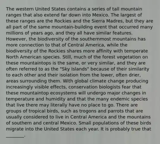 The western United States contains a series of tall mountain ranges that also extend far down into Mexico. The largest of these ranges are the Rockies and the Sierra Madres, but they are all part of the same mountain-building event that occurred many millions of years ago, and they all have similar features. However, the biodiversity of the southernmost mountains has more connection to that of Central America, while the biodiversity of the Rockies shares more affinity with temperate North American species. Still, much of the forest vegetation on these mountaintops is the same, or very similar, and they are often referred to as the "Sky Islands" because of their similarity to each other and their isolation from the lower, often drier, areas surrounding them. With global climate change producing increasingly visible effects, conservation biologists fear that these mountaintop ecosystems will undergo major changes in temperature and humidity and that the many endemic species that live there may literally have no place to go. There are groups of tropical birds, such as trogons and parrots that are usually considered to live in Central America and the mountains of southern and central Mexico. Small populations of these birds migrate into the United States each year. It is probably true that ________.