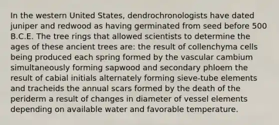 In the western United States, dendrochronologists have dated juniper and redwood as having germinated from seed before 500 B.C.E. The tree rings that allowed scientists to determine the ages of these ancient trees are: the result of collenchyma cells being produced each spring formed by the vascular cambium simultaneously forming sapwood and secondary phloem the result of cabial initials alternately forming sieve-tube elements and tracheids the annual scars formed by the death of the periderm a result of changes in diameter of vessel elements depending on available water and favorable temperature.