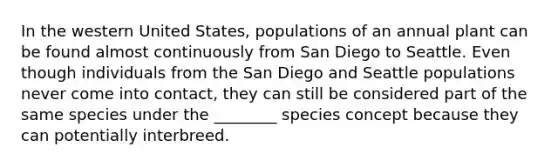 In the western United States, populations of an annual plant can be found almost continuously from San Diego to Seattle. Even though individuals from the San Diego and Seattle populations never come into contact, they can still be considered part of the same species under the ________ species concept because they can potentially interbreed.