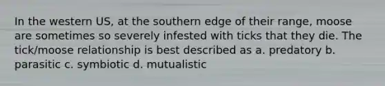 In the western US, at the southern edge of their range, moose are sometimes so severely infested with ticks that they die. The tick/moose relationship is best described as a. predatory b. parasitic c. symbiotic d. mutualistic