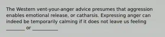 The Western vent-your-anger advice presumes that aggression enables emotional release, or catharsis. Expressing anger can indeed be temporarily calming if it does not leave us feeling ________ or ___________