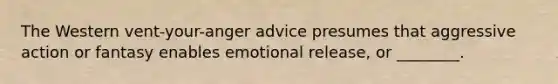 The Western vent-your-anger advice presumes that aggressive action or fantasy enables emotional release, or ________.