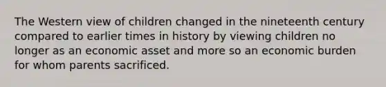 The Western view of children changed in the nineteenth century compared to earlier times in history by viewing children no longer as an economic asset and more so an economic burden for whom parents sacrificed.