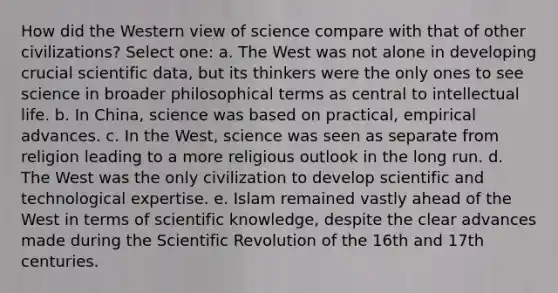 How did the Western view of science compare with that of other civilizations? Select one: a. The West was not alone in developing crucial scientific data, but its thinkers were the only ones to see science in broader philosophical terms as central to intellectual life. b. In China, science was based on practical, empirical advances. c. In the West, science was seen as separate from religion leading to a more religious outlook in the long run. d. The West was the only civilization to develop scientific and technological expertise. e. Islam remained vastly ahead of the West in terms of scientific knowledge, despite the clear advances made during the Scientific Revolution of the 16th and 17th centuries.