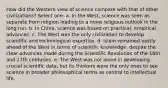 How did the Western view of science compare with that of other civilizations? Select one: a. In the West, science was seen as separate from religion leading to a more religious outlook in the long run. b. In China, science was based on practical, empirical advances. c. The West was the only civilization to develop scientific and technological expertise. d. Islam remained vastly ahead of the West in terms of scientific knowledge, despite the clear advances made during the Scientific Revolution of the 16th and 17th centuries. e. The West was not alone in developing crucial scientific data, but its thinkers were the only ones to see science in broader philosophical terms as central to intellectual life.