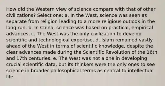 How did the Western view of science compare with that of other civilizations? Select one: a. In the West, science was seen as separate from religion leading to a more religious outlook in the long run. b. In China, science was based on practical, empirical advances. c. The West was the only civilization to develop scientific and technological expertise. d. Islam remained vastly ahead of the West in terms of scientific knowledge, despite the clear advances made during the Scientific Revolution of the 16th and 17th centuries. e. The West was not alone in developing crucial scientific data, but its thinkers were the only ones to see science in broader philosophical terms as central to intellectual life.