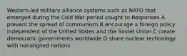 Western-led military alliance systems such as NATO that emerged during the Cold War period sought to Responses A prevent the spread of communism B encourage a foreign policy independent of the United States and the Soviet Union C create democratic governments worldwide D share nuclear technology with nonaligned nations