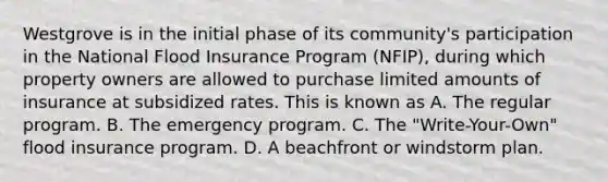 Westgrove is in the initial phase of its community's participation in the National Flood Insurance Program (NFIP), during which property owners are allowed to purchase limited amounts of insurance at subsidized rates. This is known as A. The regular program. B. The emergency program. C. The "Write-Your-Own" flood insurance program. D. A beachfront or windstorm plan.