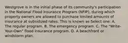 Westgrove is in the initial phase of its community's participation in the National Flood Insurance Program (NFIP), during which property owners are allowed to purchase limited amounts of insurance at subsidized rates. This is known as Select one: A. The regular program. B. The emergency program. C. The "Write-Your-Own" flood insurance program. D. A beachfront or windstorm plan.