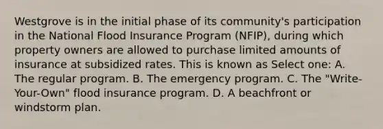 Westgrove is in the initial phase of its community's participation in the National Flood Insurance Program (NFIP), during which property owners are allowed to purchase limited amounts of insurance at subsidized rates. This is known as Select one: A. The regular program. B. The emergency program. C. The "Write-Your-Own" flood insurance program. D. A beachfront or windstorm plan.