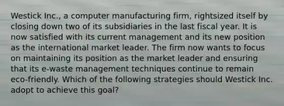 Westick Inc., a computer manufacturing firm, rightsized itself by closing down two of its subsidiaries in the last fiscal year. It is now satisfied with its current management and its new position as the international market leader. The firm now wants to focus on maintaining its position as the market leader and ensuring that its e-waste management techniques continue to remain eco-friendly. Which of the following strategies should Westick Inc. adopt to achieve this goal?