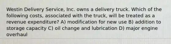 Westin Delivery​ Service, Inc. owns a delivery truck. Which of the following​ costs, associated with the​ truck, will be treated as a revenue​ expenditure? A) modification for new use B) addition to storage capacity C) oil change and lubrication D) major engine overhaul