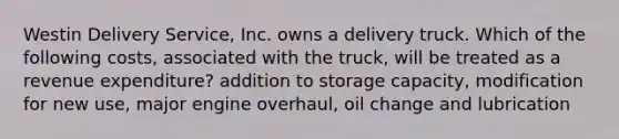 Westin Delivery​ Service, Inc. owns a delivery truck. Which of the following​ costs, associated with the​ truck, will be treated as a revenue​ expenditure? addition to storage capacity, modification for new use, major engine overhaul, oil change and lubrication