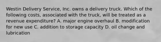 Westin Delivery​ Service, Inc. owns a delivery truck. Which of the following​ costs, associated with the​ truck, will be treated as a revenue​ expenditure? A. major engine overhaul B. modification for new use C. addition to storage capacity D. oil change and lubrication