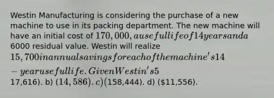 Westin Manufacturing is considering the purchase of a new machine to use in its packing department. The new machine will have an initial cost of 170,000, a useful life of 14 years and a6000 residual value. Westin will realize 15,700 in annual savings for each of the machine's 14-year useful life. Given Westin's 5% required rate of return, the new machine will have a net present value (NPV) of: a) (17,616). b) (14,586). c) (158,444). d) (11,556).