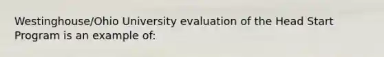 Westinghouse/Ohio University evaluation of the Head Start Program is an example of: