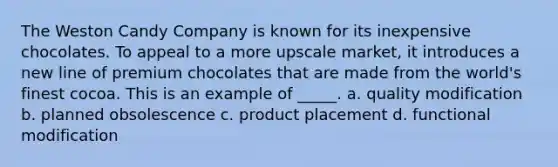 The Weston Candy Company is known for its inexpensive chocolates. To appeal to a more upscale market, it introduces a new line of premium chocolates that are made from the world's finest cocoa. This is an example of _____. a. quality modification b. planned obsolescence c. product placement d. functional modification