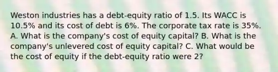 Weston industries has a debt-equity ratio of 1.5. Its WACC is 10.5% and its cost of debt is 6%. The corporate tax rate is 35%. A. What is the company's cost of equity capital? B. What is the company's unlevered cost of equity capital? C. What would be the cost of equity if the debt-equity ratio were 2?