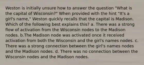 Weston is initially unsure how to answer the question "What is the capital of Wisconsin?" When provided with the hint "It's a girl's name," Weston quickly recalls that the capital is Madison. Which of the following best explains this? a. There was a strong flow of activation from the Wisconsin nodes to the Madison nodes. b.The Madison node was activated once it received activation from both the Wisconsin and the girl's names nodes. c. There was a strong connection between the girl's names nodes and the Madison nodes. d. There was no connection between the Wisconsin nodes and the Madison nodes.