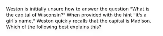 Weston is initially unsure how to answer the question "What is the capital of Wisconsin?" When provided with the hint "It's a girl's name," Weston quickly recalls that the capital is Madison. Which of the following best explains this?