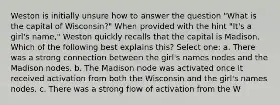 Weston is initially unsure how to answer the question "What is the capital of Wisconsin?" When provided with the hint "It's a girl's name," Weston quickly recalls that the capital is Madison. Which of the following best explains this? Select one: a. There was a strong connection between the girl's names nodes and the Madison nodes. b. The Madison node was activated once it received activation from both the Wisconsin and the girl's names nodes. c. There was a strong flow of activation from the W