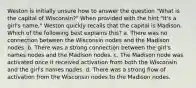 Weston is initially unsure how to answer the question "What is the capital of Wisconsin?" When provided with the hint "It's a girl's name," Weston quickly recalls that the capital is Madison. Which of the following best explains this? a. There was no connection between the Wisconsin nodes and the Madison nodes. b. There was a strong connection between the girl's names nodes and the Madison nodes. c. The Madison node was activated once it received activation from both the Wisconsin and the girl's names nodes. d. There was a strong flow of activation from the Wisconsin nodes to the Madison nodes.