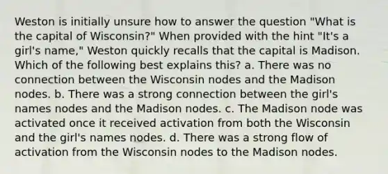 Weston is initially unsure how to answer the question "What is the capital of Wisconsin?" When provided with the hint "It's a girl's name," Weston quickly recalls that the capital is Madison. Which of the following best explains this? a. There was no connection between the Wisconsin nodes and the Madison nodes. b. There was a strong connection between the girl's names nodes and the Madison nodes. c. The Madison node was activated once it received activation from both the Wisconsin and the girl's names nodes. d. There was a strong flow of activation from the Wisconsin nodes to the Madison nodes.