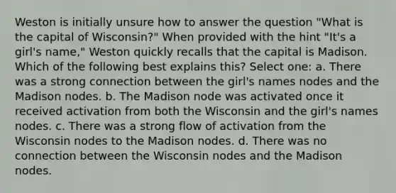 Weston is initially unsure how to answer the question "What is the capital of Wisconsin?" When provided with the hint "It's a girl's name," Weston quickly recalls that the capital is Madison. Which of the following best explains this? Select one: a. There was a strong connection between the girl's names nodes and the Madison nodes. b. The Madison node was activated once it received activation from both the Wisconsin and the girl's names nodes. c. There was a strong flow of activation from the Wisconsin nodes to the Madison nodes. d. There was no connection between the Wisconsin nodes and the Madison nodes.