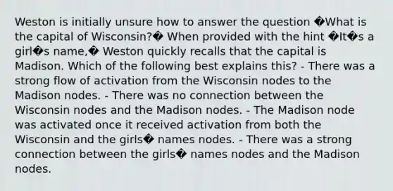 Weston is initially unsure how to answer the question �What is the capital of Wisconsin?� When provided with the hint �It�s a girl�s name,� Weston quickly recalls that the capital is Madison. Which of the following best explains this? - There was a strong flow of activation from the Wisconsin nodes to the Madison nodes. - There was no connection between the Wisconsin nodes and the Madison nodes. - The Madison node was activated once it received activation from both the Wisconsin and the girls� names nodes. - There was a strong connection between the girls� names nodes and the Madison nodes.