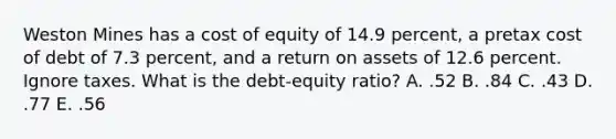 Weston Mines has a cost of equity of 14.9 percent, a pretax cost of debt of 7.3 percent, and a return on assets of 12.6 percent. Ignore taxes. What is the debt-equity ratio? A. .52 B. .84 C. .43 D. .77 E. .56