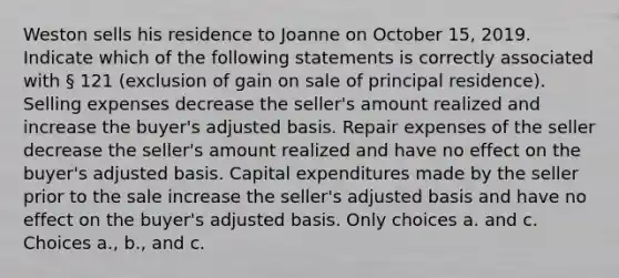 Weston sells his residence to Joanne on October 15, 2019. Indicate which of the following statements is correctly associated with § 121 (exclusion of gain on sale of principal residence). Selling expenses decrease the seller's amount realized and increase the buyer's adjusted basis. Repair expenses of the seller decrease the seller's amount realized and have no effect on the buyer's adjusted basis. Capital expenditures made by the seller prior to the sale increase the seller's adjusted basis and have no effect on the buyer's adjusted basis. Only choices a. and c. Choices a., b., and c.