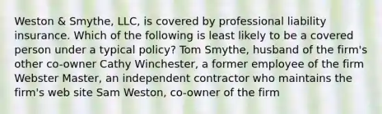 Weston & Smythe, LLC, is covered by professional liability insurance. Which of the following is least likely to be a covered person under a typical policy? Tom Smythe, husband of the firm's other co-owner Cathy Winchester, a former employee of the firm Webster Master, an independent contractor who maintains the firm's web site Sam Weston, co-owner of the firm