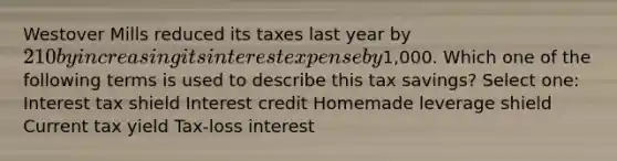 Westover Mills reduced its taxes last year by 210 by increasing its interest expense by1,000. Which one of the following terms is used to describe this tax savings? Select one: Interest tax shield Interest credit Homemade leverage shield Current tax yield Tax-loss interest