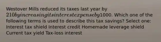 Westover Mills reduced its taxes last year by 210 by increasing its interest expense by1000. Which one of the following terms is used to describe this tax savings? Select one: Interest tax shield Interest credit Homemade leverage shield Current tax yield Tax-loss interest