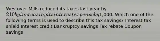 Westover Mills reduced its taxes last year by 210 by increasing its interest expense by1,000. Which one of the following terms is used to describe this tax savings? Interest tax shield Interest credit Bankruptcy savings Tax rebate Coupon savings